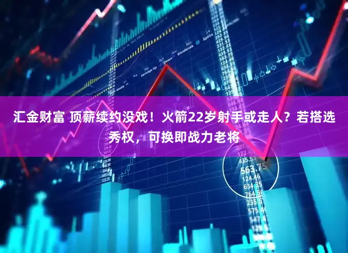 汇金财富 顶薪续约没戏！火箭22岁射手或走人？若搭选秀权，可换即战力老将
